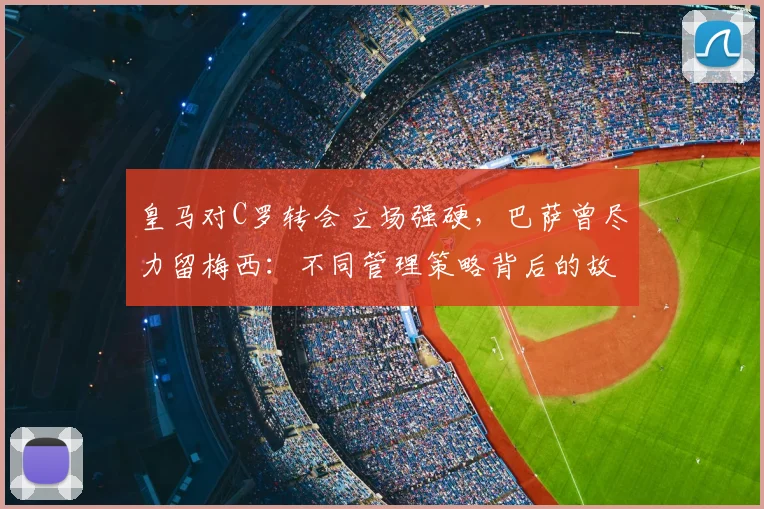 皇马对C罗转会立场强硬，巴萨曾尽力留梅西：不同管理策略背后的故事