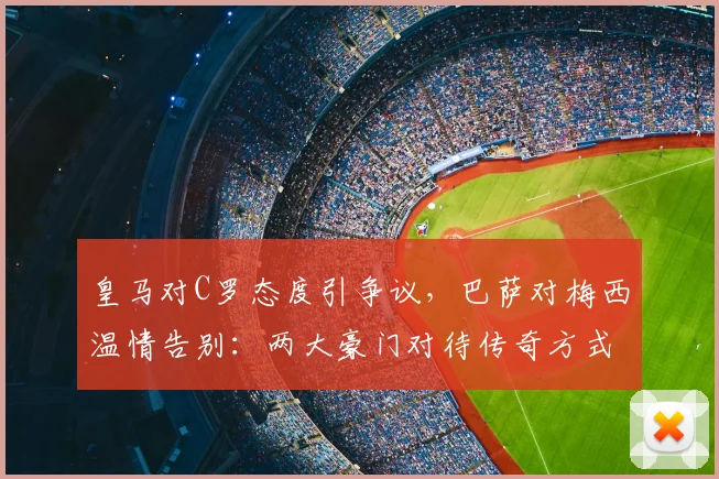 皇马对C罗态度引争议，巴萨对梅西温情告别：两大豪门对待传奇方式对比