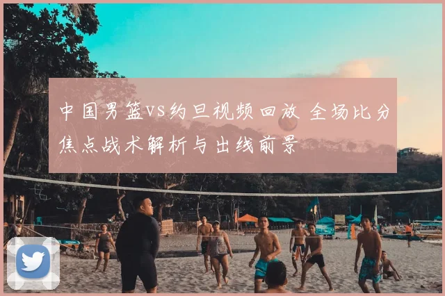 中国男篮vs约旦视频回放 全场比分焦点战术解析与出线前景
