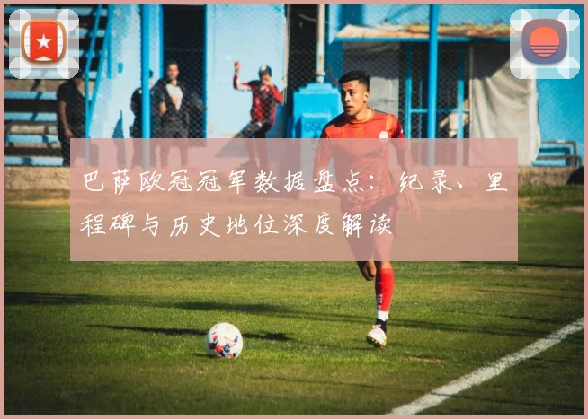 巴萨欧冠冠军数据盘点：纪录、里程碑与历史地位深度解读