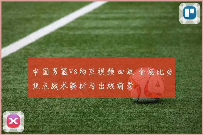 中国男篮vs约旦视频回放 全场比分焦点战术解析与出线前景