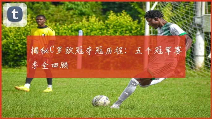 揭秘C罗欧冠夺冠历程：五个冠军赛季全回顾