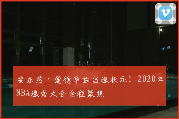 安东尼·爱德华兹当选状元！2020年NBA选秀大会全程聚焦
