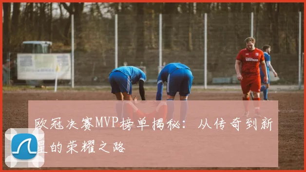 欧冠决赛MVP榜单揭秘：从传奇到新星的荣耀之路