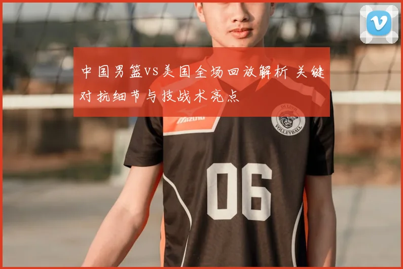 中国男篮vs美国全场回放解析 关键对抗细节与技战术亮点